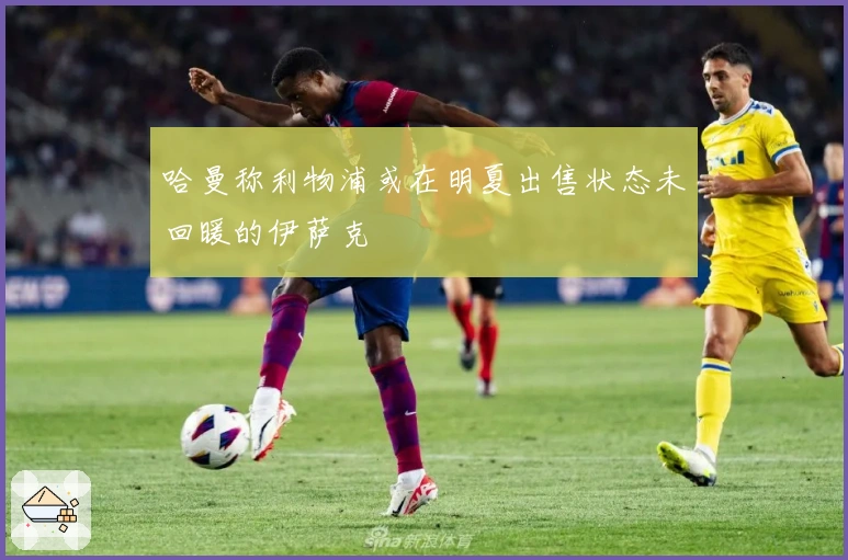 哈曼称利物浦或在明夏出售状态未回暖的伊萨克