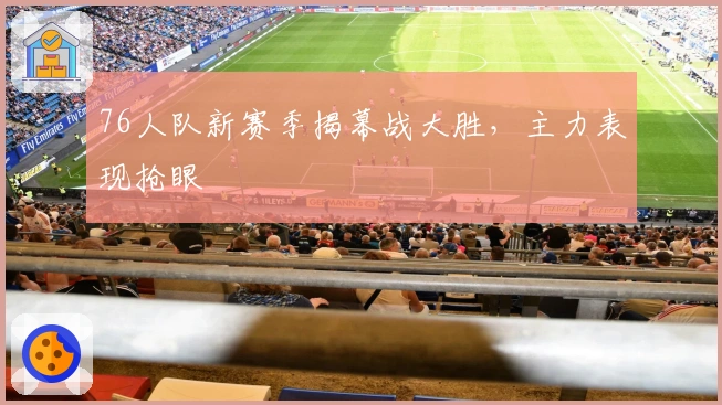 76人队新赛季揭幕战大胜，主力表现抢眼