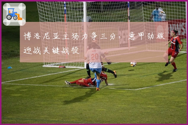 博洛尼亚主场力争三分，意甲劲旅迎战关键战役