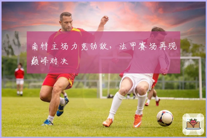 南特主场力克劲敌，法甲赛场再现巅峰对决