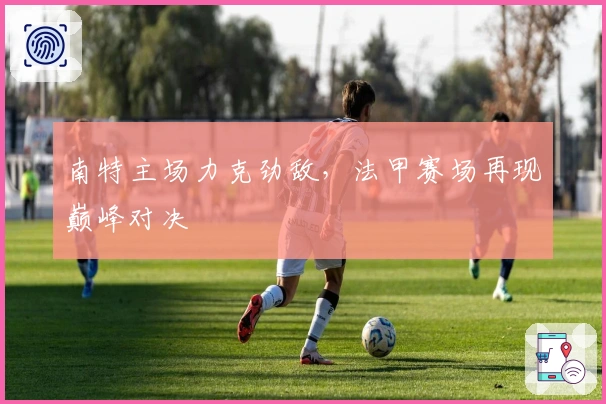 南特主场力克劲敌，法甲赛场再现巅峰对决