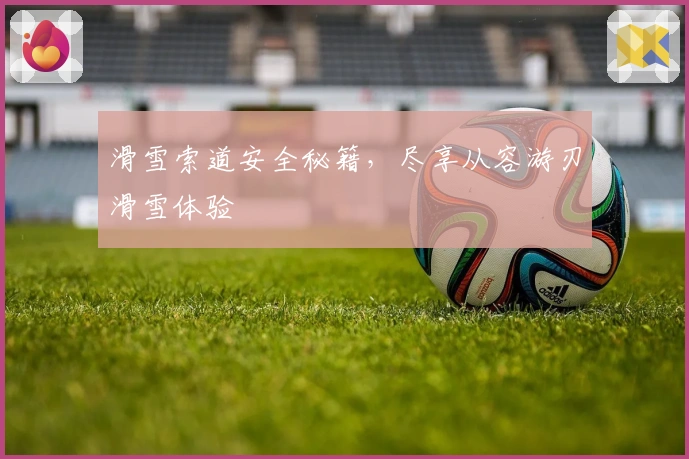 滑雪索道安全秘籍，尽享从容游刃滑雪体验