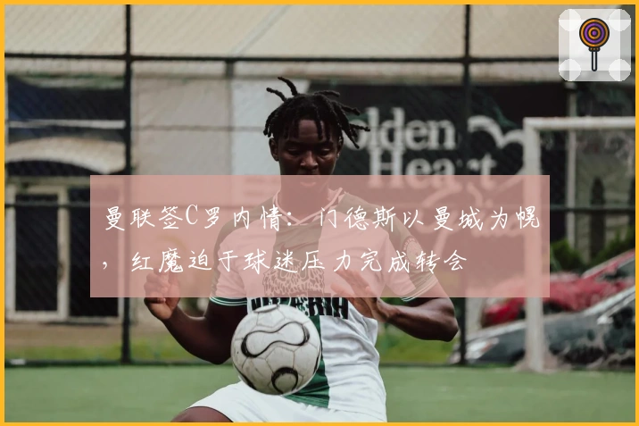 曼联签C罗内情：门德斯以曼城为幌，红魔迫于球迷压力完成转会