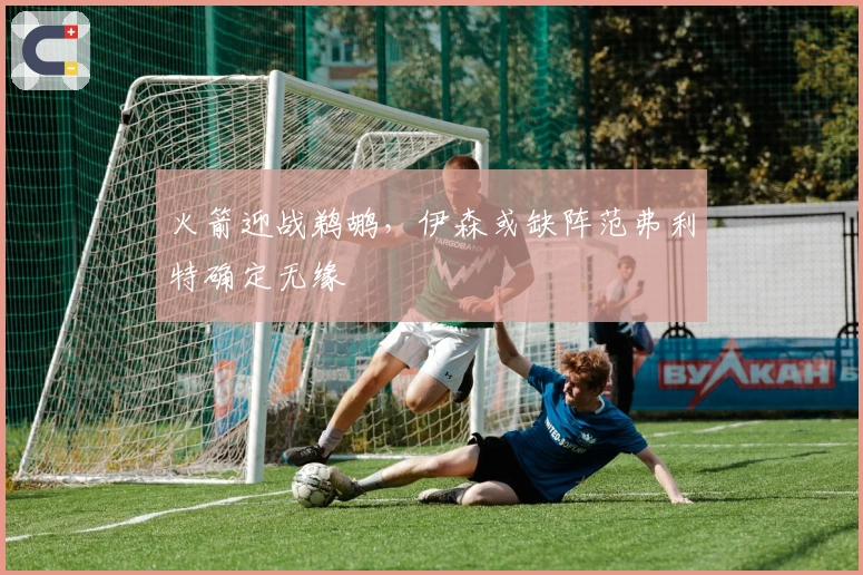 火箭迎战鹈鹕，伊森或缺阵范弗利特确定无缘