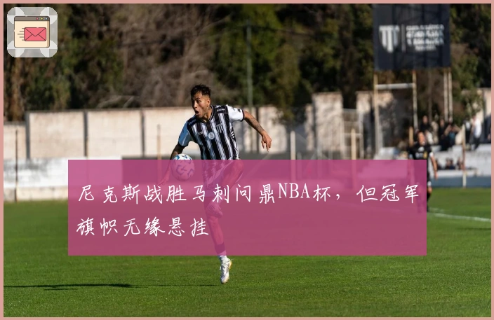 尼克斯战胜马刺问鼎NBA杯，但冠军旗帜无缘悬挂